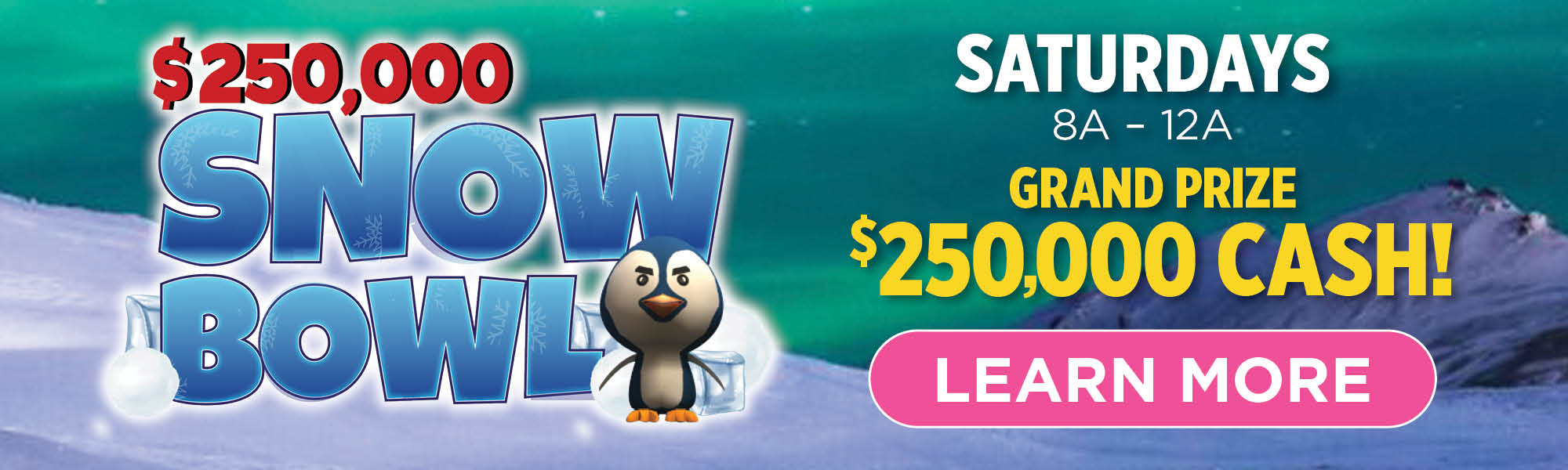 $250,000 SNOW BOWL | SATURDAYS, 8A - 12A | GRAND PRIZE $250,000 CASH! LEARN MORE